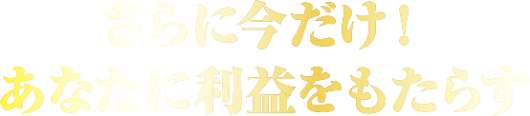 さらに今だけ! あなたに利益をもたらす