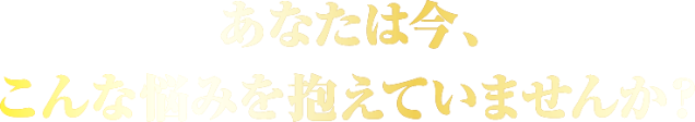 あなたは今、こんな悩みを抱えていませんか？